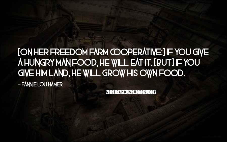 Fannie Lou Hamer quotes: [On her Freedom Farm Cooperative:] If you give a hungry man food, he will eat it. [But] if you give him land, he will grow his own food.