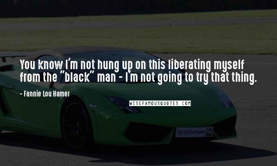 Fannie Lou Hamer quotes: You know I'm not hung up on this liberating myself from the "black" man - I'm not going to try that thing. Fannie Lou Hamer quotes: You know I'm not hung up on this liberating myself from the "black" man - I'm not going to try that thing.