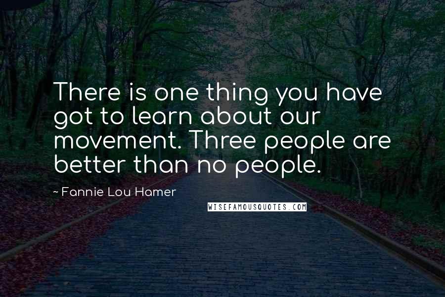 Fannie Lou Hamer quotes: There is one thing you have got to learn about our movement. Three people are better than no people.