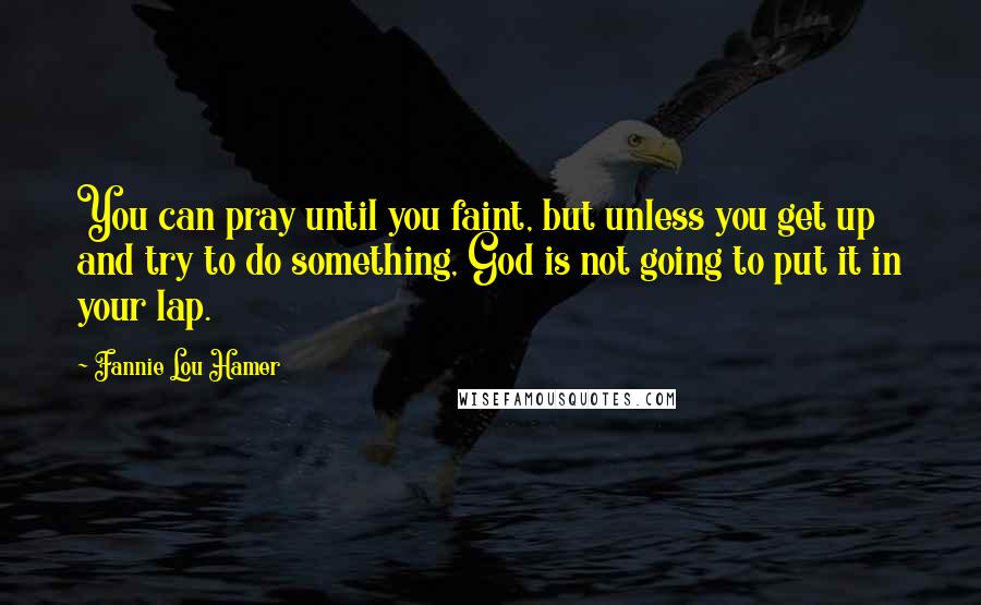 Fannie Lou Hamer quotes: You can pray until you faint, but unless you get up and try to do something, God is not going to put it in your lap. Fannie Lou Hamer quotes: You can pray until you faint, but unless you get up and try to do something, God is not going to put it in your lap.