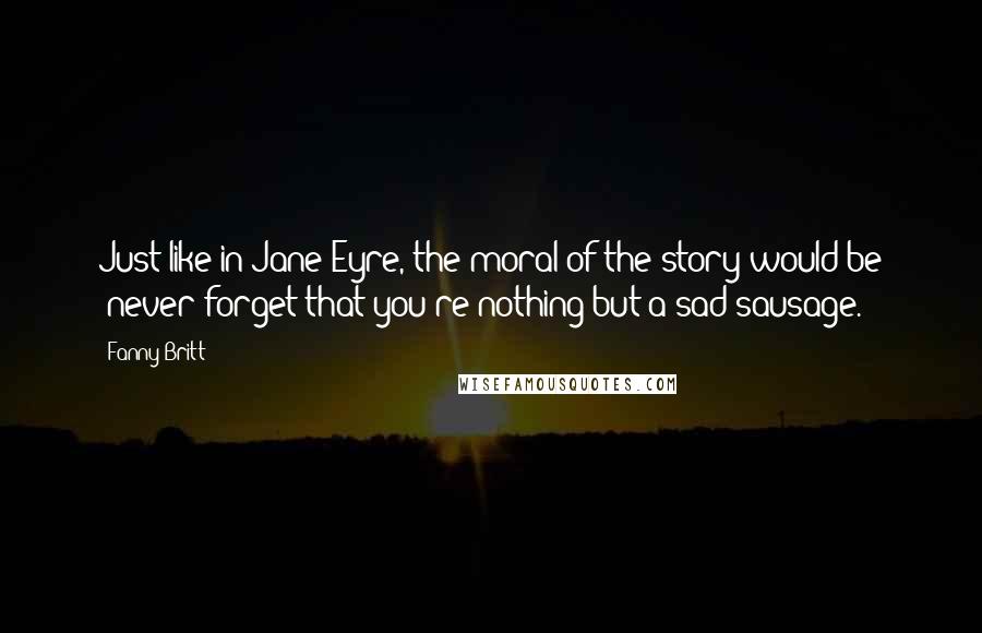 Fanny Britt quotes: Just like in Jane Eyre, the moral of the story would be 'never forget that you're nothing but a sad sausage.