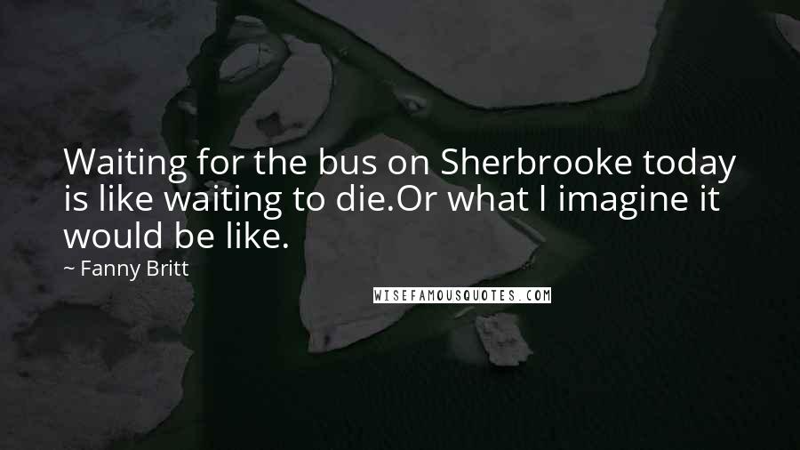 Fanny Britt quotes: Waiting for the bus on Sherbrooke today is like waiting to die.Or what I imagine it would be like.