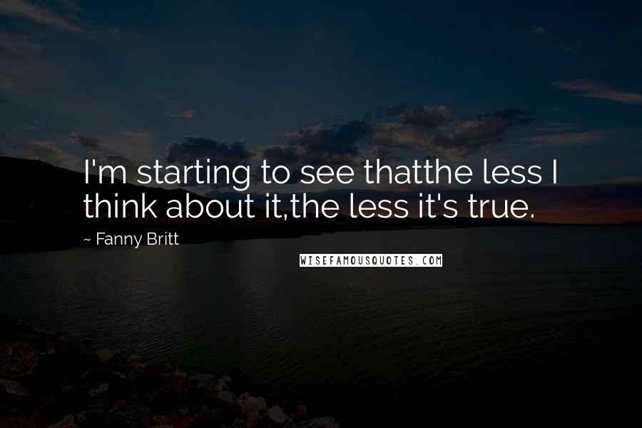 Fanny Britt quotes: I'm starting to see thatthe less I think about it,the less it's true.