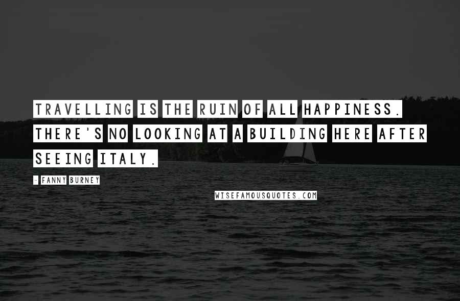 Fanny Burney quotes: Travelling is the ruin of all happiness. There's no looking at a building here after seeing Italy.