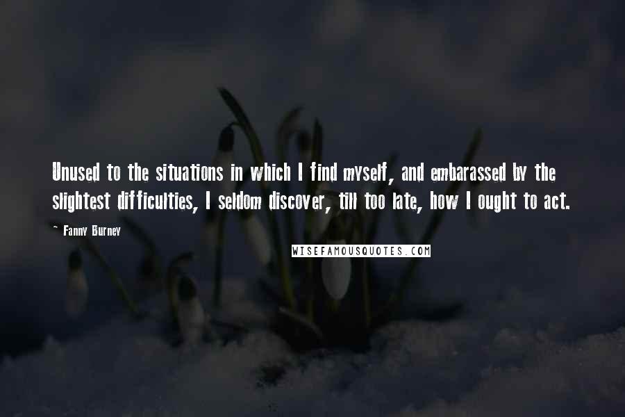 Fanny Burney quotes: Unused to the situations in which I find myself, and embarassed by the slightest difficulties, I seldom discover, till too late, how I ought to act.