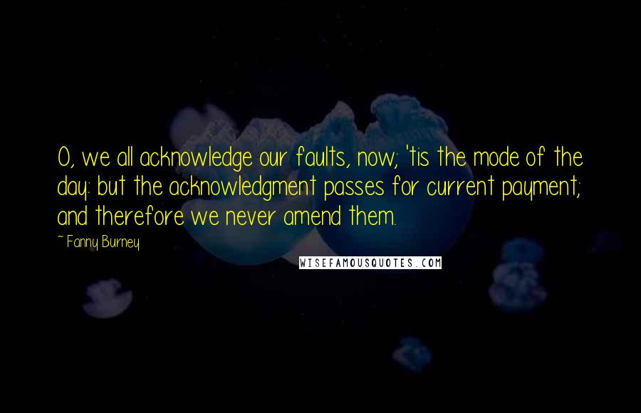 Fanny Burney quotes: O, we all acknowledge our faults, now; 'tis the mode of the day: but the acknowledgment passes for current payment; and therefore we never amend them.