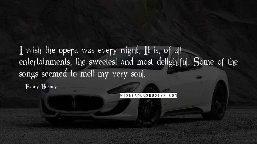 Fanny Burney quotes: I wish the opera was every night. It is, of all entertainments, the sweetest and most delightful. Some of the songs seemed to melt my very soul.