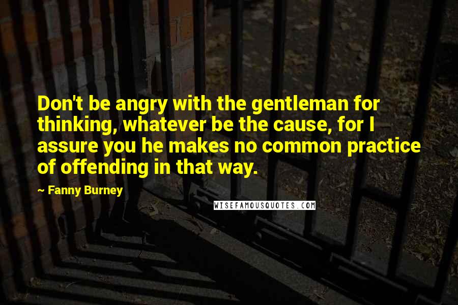 Fanny Burney quotes: Don't be angry with the gentleman for thinking, whatever be the cause, for I assure you he makes no common practice of offending in that way.