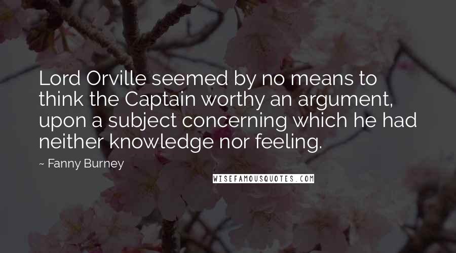 Fanny Burney quotes: Lord Orville seemed by no means to think the Captain worthy an argument, upon a subject concerning which he had neither knowledge nor feeling.