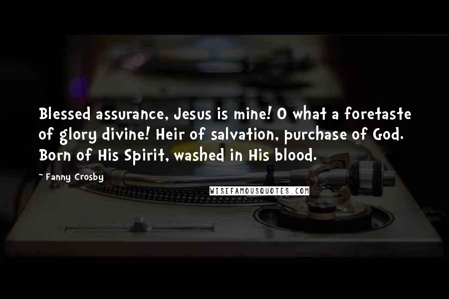Fanny Crosby quotes: Blessed assurance, Jesus is mine! O what a foretaste of glory divine! Heir of salvation, purchase of God. Born of His Spirit, washed in His blood. Fanny Crosby quotes: Blessed assurance, Jesus is mine! O what a foretaste of glory divine! Heir of salvation, purchase of God. Born of His Spirit, washed in His blood.