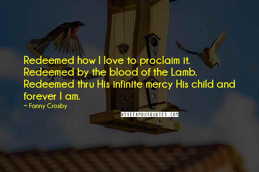 Fanny Crosby quotes: Redeemed how I love to proclaim it. Redeemed by the blood of the Lamb. Redeemed thru His infinite mercy His child and forever I am. Fanny Crosby quotes: Redeemed how I love to proclaim it. Redeemed by the blood of the Lamb. Redeemed thru His infinite mercy His child and forever I am.