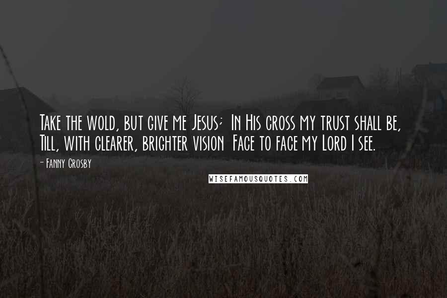 Fanny Crosby quotes: Take the wold, but give me Jesus; In His cross my trust shall be, Till, with clearer, brighter vision Face to face my Lord I see. Fanny Crosby quotes: Take the wold, but give me Jesus; In His cross my trust shall be, Till, with clearer, brighter vision Face to face my Lord I see.