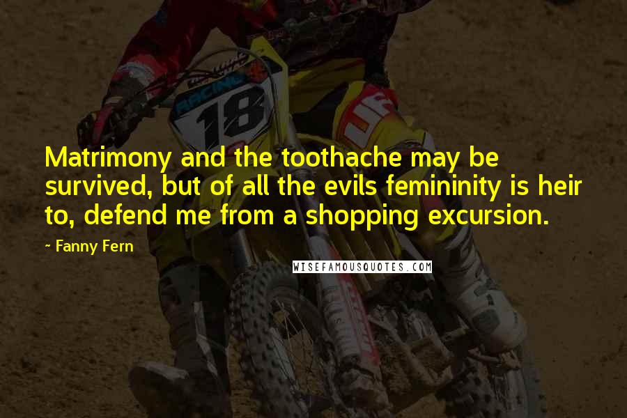 Fanny Fern quotes: Matrimony and the toothache may be survived, but of all the evils femininity is heir to, defend me from a shopping excursion. Fanny Fern quotes: Matrimony and the toothache may be survived, but of all the evils femininity is heir to, defend me from a shopping excursion.