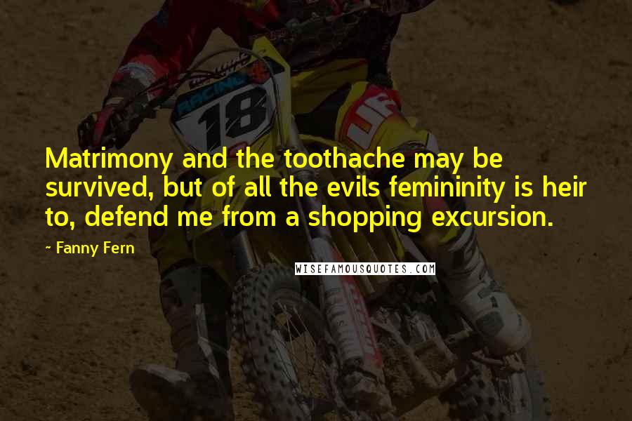 Fanny Fern quotes: Matrimony and the toothache may be survived, but of all the evils femininity is heir to, defend me from a shopping excursion.