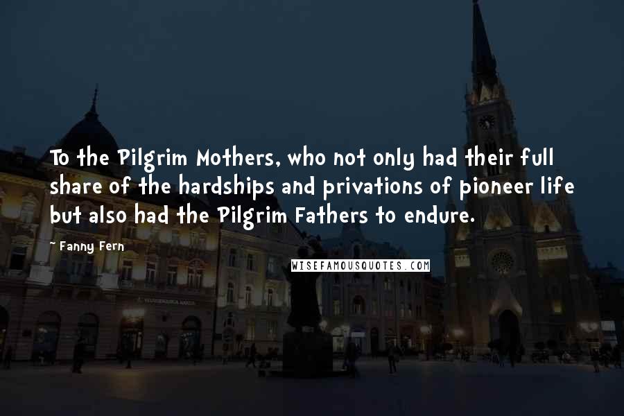 Fanny Fern quotes: To the Pilgrim Mothers, who not only had their full share of the hardships and privations of pioneer life but also had the Pilgrim Fathers to endure.