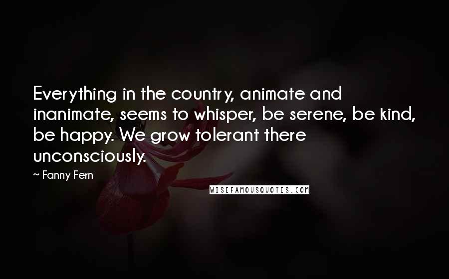 Fanny Fern quotes: Everything in the country, animate and inanimate, seems to whisper, be serene, be kind, be happy. We grow tolerant there unconsciously.