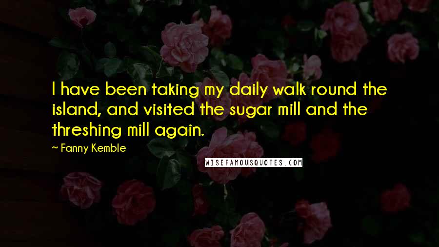 Fanny Kemble quotes: I have been taking my daily walk round the island, and visited the sugar mill and the threshing mill again. Fanny Kemble quotes: I have been taking my daily walk round the island, and visited the sugar mill and the threshing mill again.