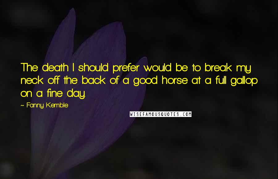 Fanny Kemble quotes: The death I should prefer would be to break my neck off the back of a good horse at a full gallop on a fine day. Fanny Kemble quotes: The death I should prefer would be to break my neck off the back of a good horse at a full gallop on a fine day.