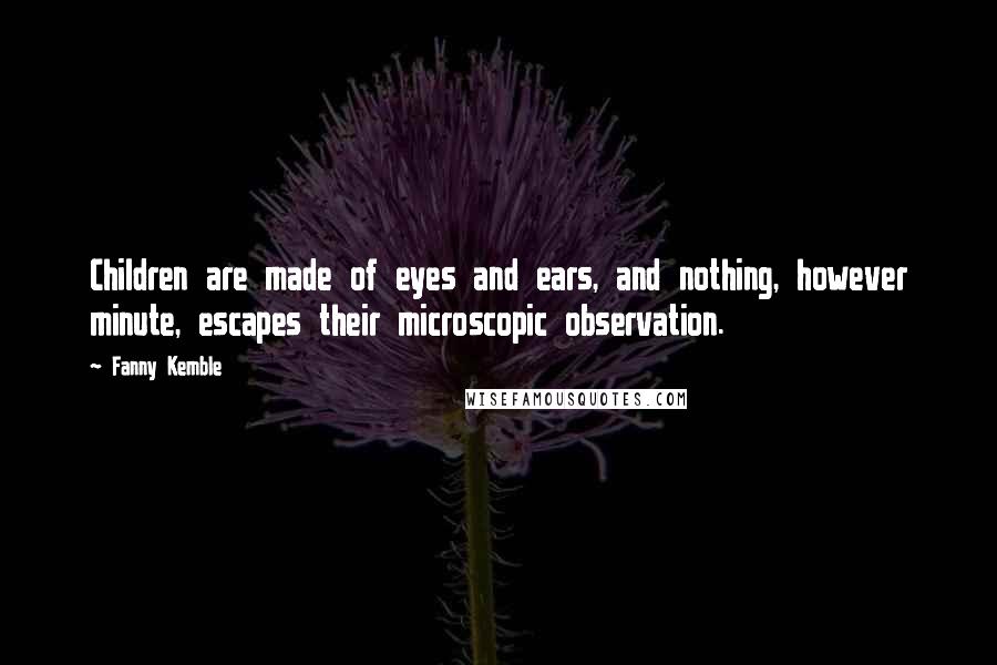 Fanny Kemble quotes: Children are made of eyes and ears, and nothing, however minute, escapes their microscopic observation. Fanny Kemble quotes: Children are made of eyes and ears, and nothing, however minute, escapes their microscopic observation.