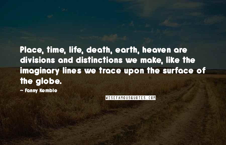 Fanny Kemble quotes: Place, time, life, death, earth, heaven are divisions and distinctions we make, like the imaginary lines we trace upon the surface of the globe. Fanny Kemble quotes: Place, time, life, death, earth, heaven are divisions and distinctions we make, like the imaginary lines we trace upon the surface of the globe.