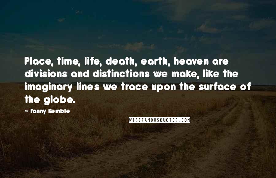 Fanny Kemble quotes: Place, time, life, death, earth, heaven are divisions and distinctions we make, like the imaginary lines we trace upon the surface of the globe.