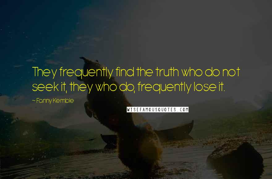 Fanny Kemble quotes: They frequently find the truth who do not seek it, they who do, frequently lose it.