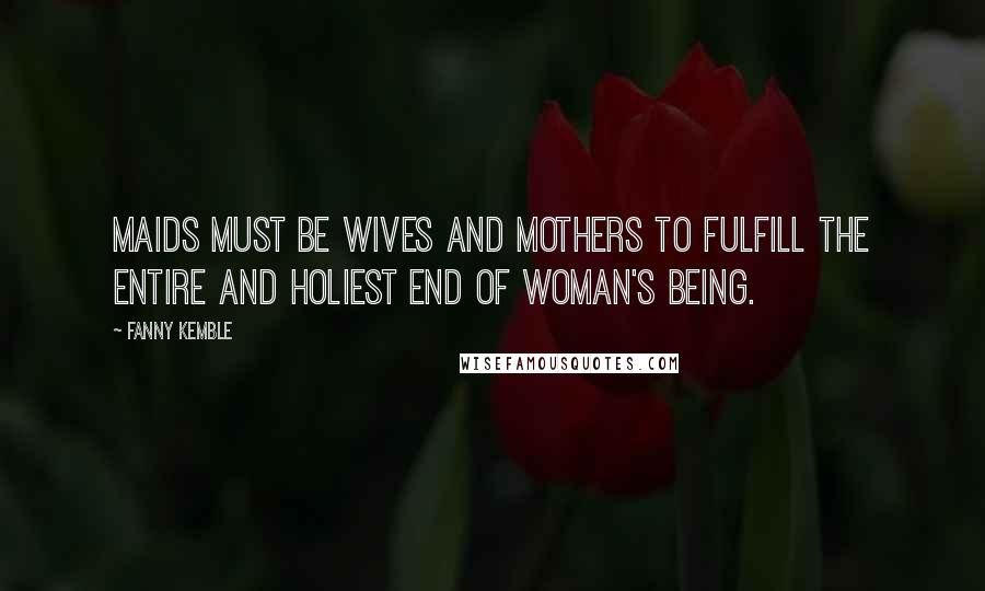 Fanny Kemble quotes: Maids must be wives and mothers to fulfill the entire and holiest end of woman's being.