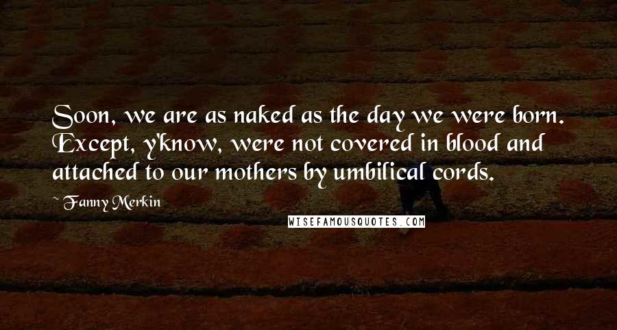 Fanny Merkin quotes: Soon, we are as naked as the day we were born. Except, y'know, were not covered in blood and attached to our mothers by umbilical cords.