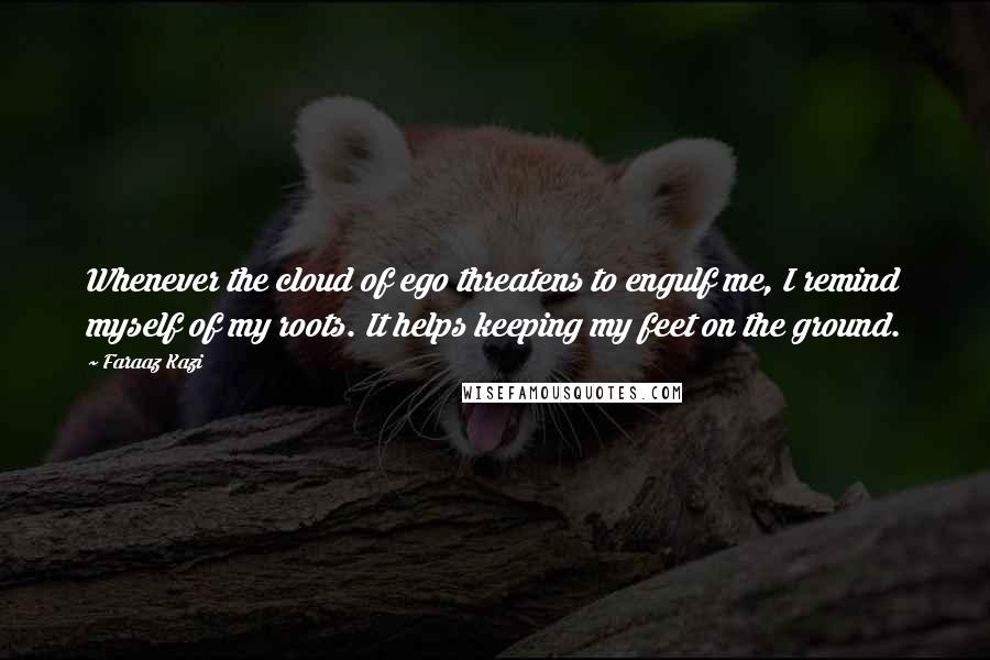 Faraaz Kazi quotes: Whenever the cloud of ego threatens to engulf me, I remind myself of my roots. It helps keeping my feet on the ground. Faraaz Kazi quotes: Whenever the cloud of ego threatens to engulf me, I remind myself of my roots. It helps keeping my feet on the ground.