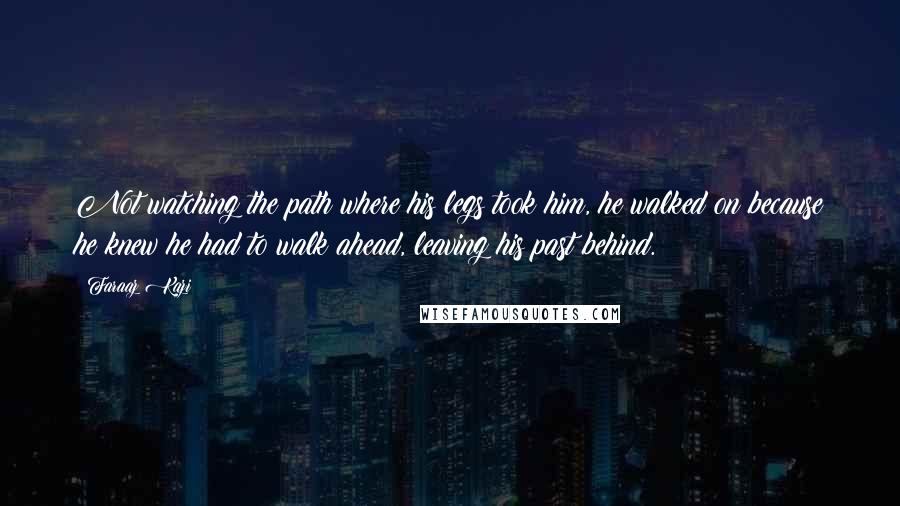 Faraaz Kazi quotes: Not watching the path where his legs took him, he walked on because he knew he had to walk ahead, leaving his past behind. Faraaz Kazi quotes: Not watching the path where his legs took him, he walked on because he knew he had to walk ahead, leaving his past behind.