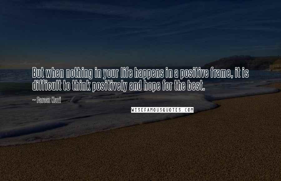 Faraaz Kazi quotes: But when nothing in your life happens in a positive frame, it is difficult to think positively and hope for the best. Faraaz Kazi quotes: But when nothing in your life happens in a positive frame, it is difficult to think positively and hope for the best.