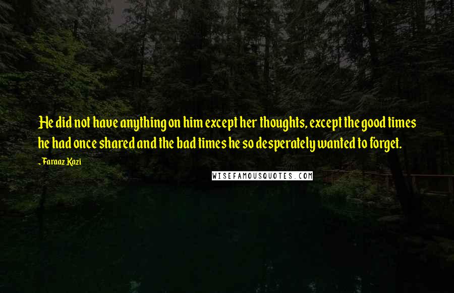 Faraaz Kazi quotes: He did not have anything on him except her thoughts, except the good times he had once shared and the bad times he so desperately wanted to forget. Faraaz Kazi quotes: He did not have anything on him except her thoughts, except the good times he had once shared and the bad times he so desperately wanted to forget.