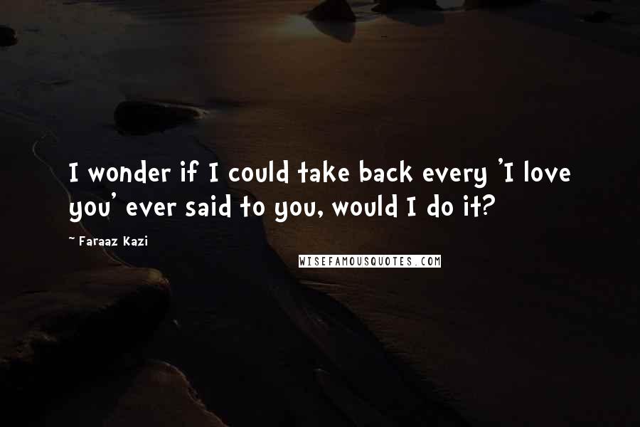 Faraaz Kazi quotes: I wonder if I could take back every 'I love you' ever said to you, would I do it?