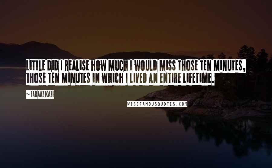 Faraaz Kazi quotes: Little did I realise how much I would miss those ten minutes, those ten minutes in which I lived an entire lifetime. Faraaz Kazi quotes: Little did I realise how much I would miss those ten minutes, those ten minutes in which I lived an entire lifetime.