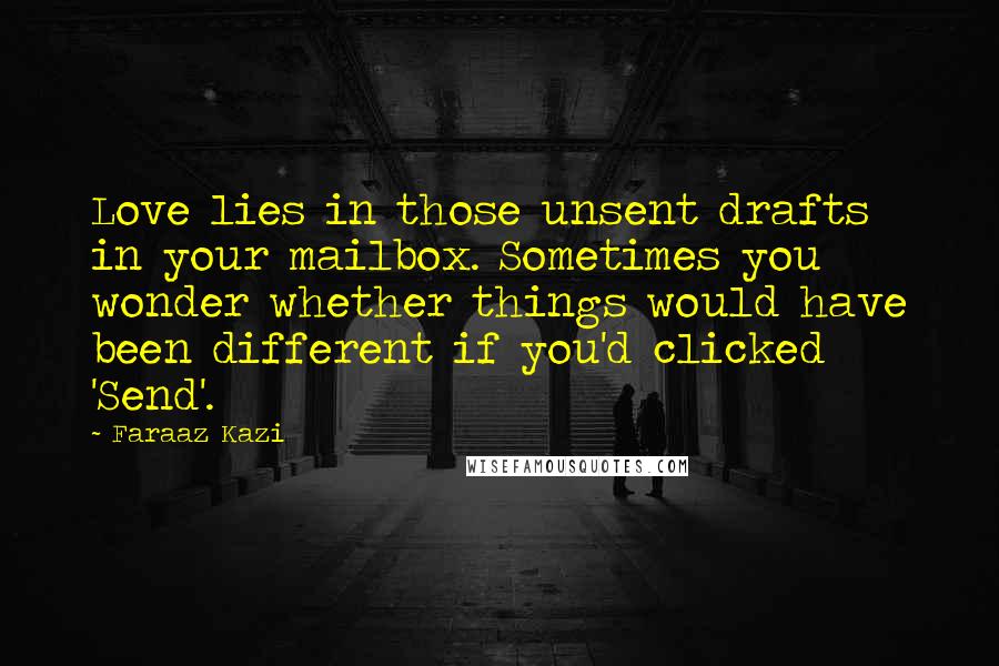 Faraaz Kazi quotes: Love lies in those unsent drafts in your mailbox. Sometimes you wonder whether things would have been different if you'd clicked 'Send'. Faraaz Kazi quotes: Love lies in those unsent drafts in your mailbox. Sometimes you wonder whether things would have been different if you'd clicked 'Send'.