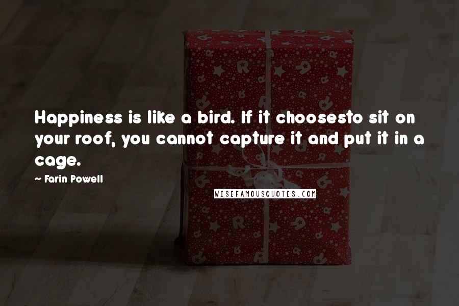 Farin Powell quotes: Happiness is like a bird. If it choosesto sit on your roof, you cannot capture it and put it in a cage. Farin Powell quotes: Happiness is like a bird. If it choosesto sit on your roof, you cannot capture it and put it in a cage.