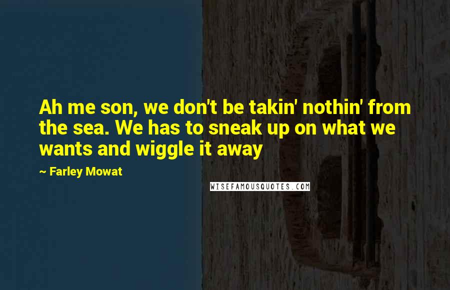 Farley Mowat quotes: Ah me son, we don't be takin' nothin' from the sea. We has to sneak up on what we wants and wiggle it away Farley Mowat quotes: Ah me son, we don't be takin' nothin' from the sea. We has to sneak up on what we wants and wiggle it away