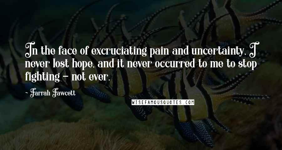 Farrah Fawcett quotes: In the face of excruciating pain and uncertainty, I never lost hope, and it never occurred to me to stop fighting - not ever.