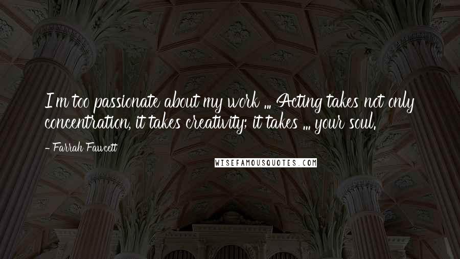 Farrah Fawcett quotes: I'm too passionate about my work ... Acting takes not only concentration, it takes creativity; it takes ... your soul. Farrah Fawcett quotes: I'm too passionate about my work ... Acting takes not only concentration, it takes creativity; it takes ... your soul.