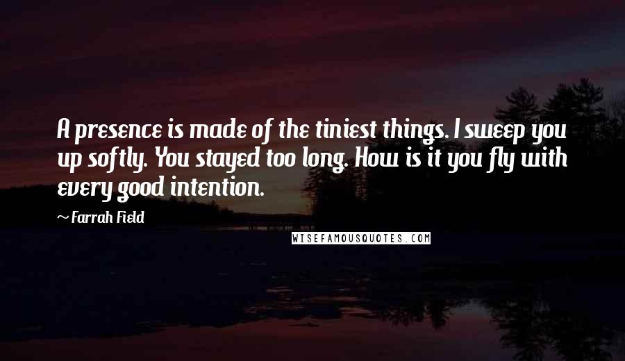 Farrah Field quotes: A presence is made of the tiniest things. I sweep you up softly. You stayed too long. How is it you fly with every good intention.