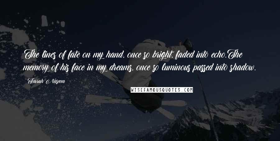 Farrah Naseem quotes: The lines of fate on my hand, once so bright, faded into echo.The memory of his face in my dreams, once so luminous passed into shadow. Farrah Naseem quotes: The lines of fate on my hand, once so bright, faded into echo.The memory of his face in my dreams, once so luminous passed into shadow.