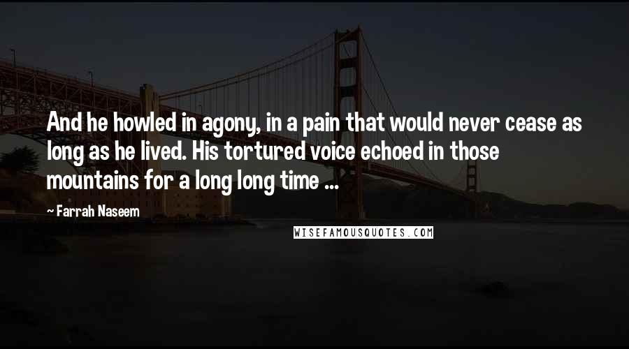 Farrah Naseem quotes: And he howled in agony, in a pain that would never cease as long as he lived. His tortured voice echoed in those mountains for a long long time ... Farrah Naseem quotes: And he howled in agony, in a pain that would never cease as long as he lived. His tortured voice echoed in those mountains for a long long time ...