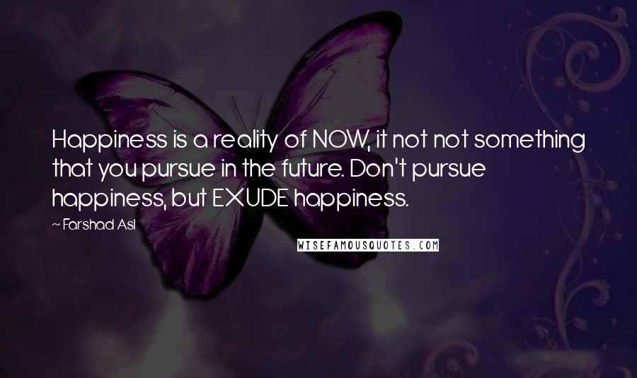 Farshad Asl quotes: Happiness is a reality of NOW, it not not something that you pursue in the future. Don't pursue happiness, but EXUDE happiness.