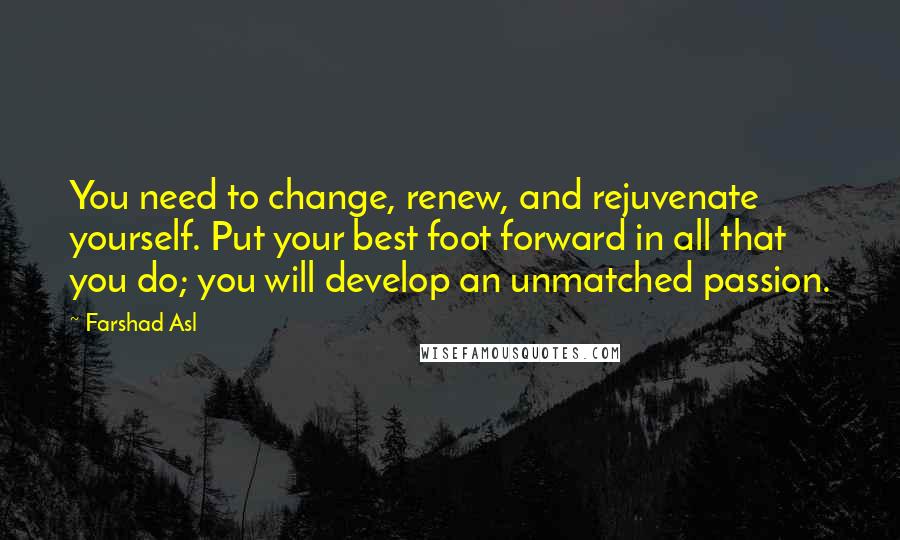 Farshad Asl quotes: You need to change, renew, and rejuvenate yourself. Put your best foot forward in all that you do; you will develop an unmatched passion.