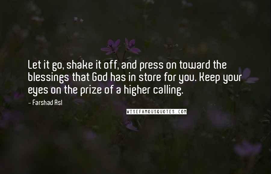 Farshad Asl quotes: Let it go, shake it off, and press on toward the blessings that God has in store for you. Keep your eyes on the prize of a higher calling.