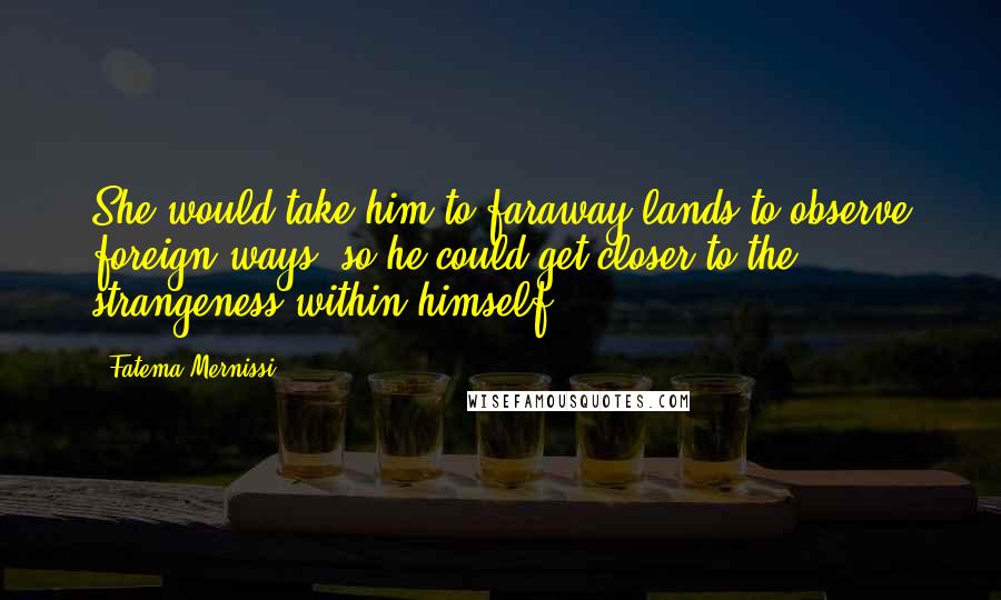 Fatema Mernissi quotes: She would take him to faraway lands to observe foreign ways, so he could get closer to the strangeness within himself.