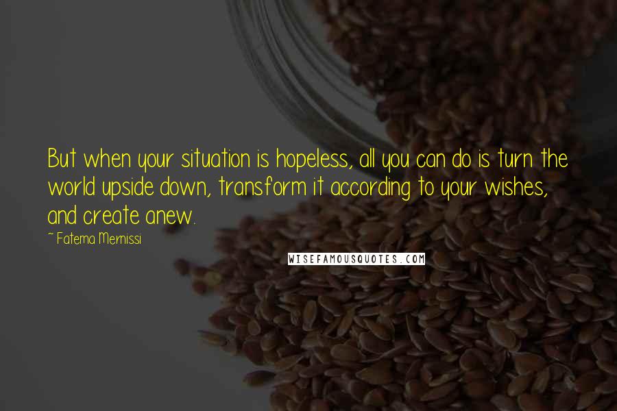 Fatema Mernissi quotes: But when your situation is hopeless, all you can do is turn the world upside down, transform it according to your wishes, and create anew.