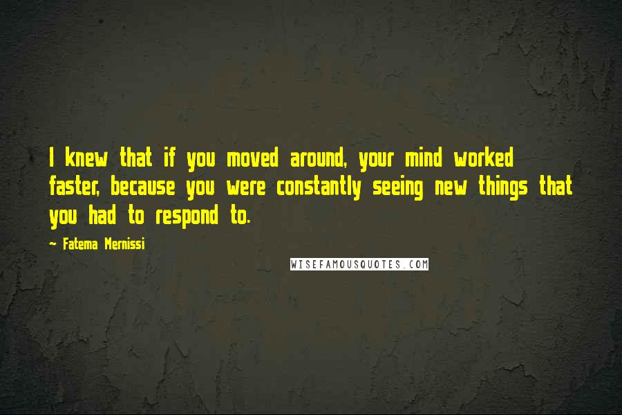 Fatema Mernissi quotes: I knew that if you moved around, your mind worked faster, because you were constantly seeing new things that you had to respond to. Fatema Mernissi quotes: I knew that if you moved around, your mind worked faster, because you were constantly seeing new things that you had to respond to.