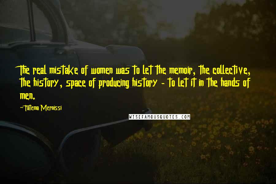 Fatema Mernissi quotes: The real mistake of women was to let the memoir, the collective, the history, space of producing history - to let it in the hands of men. Fatema Mernissi quotes: The real mistake of women was to let the memoir, the collective, the history, space of producing history - to let it in the hands of men.