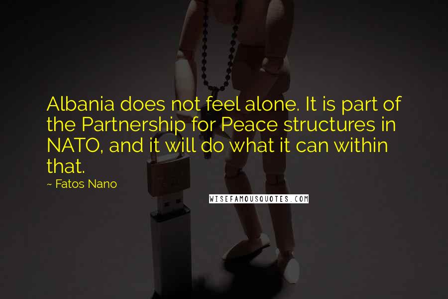 Fatos Nano quotes: Albania does not feel alone. It is part of the Partnership for Peace structures in NATO, and it will do what it can within that.